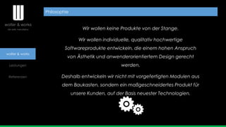 wolter & works
Leistungen
Referenzen
Wir wollen keine Produkte von der Stange.
Wir wollen individuelle, qualitativ hochwertige
Softwareprodukte entwickeln, die einem hohen Anspruch
von Ästhetik und anwenderorientiertem Design gerecht
werden.
Deshalb entwickeln wir nicht mit vorgefertigten Modulen aus
dem Baukasten, sondern ein maßgeschneidertes Produkt für
unsere Kunden, auf der Basis neuester Technologien.
Philosophie
 