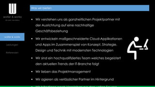 wolter & works
Leistungen
Referenzen
Was wir bieten
 Wir verstehen uns als ganzheitlichen Projektpartner mit
der Ausrichtung auf eine nachhaltige
Geschäftsbeziehung
 Wir entwickeln maßgeschneiderte Cloud-Applikationen
und Apps im Zusammenspiel von Konzept, Strategie,
Design und Technik mit modernsten Technologien
 Wir sind ein hochqualifiziertes Team welches begeistert
den aktuellen Trends der IT-Branche folgt
 Wir lieben das Projektmanagement
 Wir agieren als verlässlicher Partner im Hintergrund
 