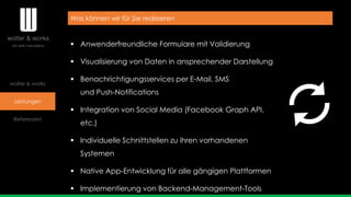 wolter & works
Leistungen
Referenzen
Was können wir für Sie realisieren
 Anwenderfreundliche Formulare mit Validierung
 Visualisierung von Daten in ansprechender Darstellung
 Benachrichtigungsservices per E-Mail, SMS
und Push-Notifications
 Integration von Social Media (Facebook Graph API,
etc.)
 Individuelle Schnittstellen zu ihren vorhandenen
Systemen
 Native App-Entwicklung für alle gängigen Plattformen
 Implementierung von Backend-Management-Tools
 