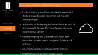 wolter & works
Leistungen
Referenzen
Unser Leistungsspektrum für Cloud-Computing
 Implementierung von Cloud-Applikationen als SaaS
(Software as a Service) nach Ihren individuellen
Anforderungen
 Automatische Skalierung der Serverinfrastruktur mit z.B.
Amazon AWS, Google Compute Engine, etc. oder
eigenen Linux-Servern
 Berücksichtigung des Datenschutzes nach dem
deutschen Bundesdatenschutzgesetz (andere auf
Anfrage)
 Nachhaltige Backup-Strategien für Ihre Daten
 Implementierung als White-Label-Lösung
 