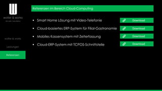 wolter & works
Leistungen
Referenzen
Referenzen im Bereich Cloud-Computing
 Smart Home Lösung mit Video-Telefonie
 Cloud-basiertes ERP-System für Filial-Gastronomie
 Mobiles Kassensystem mit Zeiterfassung
 Cloud-ERP-System mit TCPOS-Schnittstelle
Download
Download
Download
Download
 