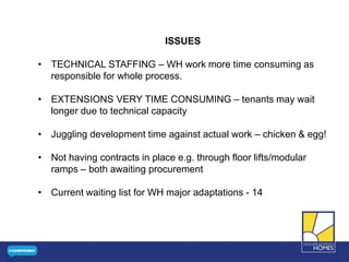 ISSUES
• TECHNICAL STAFFING – WH work more time consuming as
responsible for whole process.
• EXTENSIONS VERY TIME CONSUMING – tenants may wait
longer due to technical capacity
• Juggling development time against actual work – chicken & egg!
• Not having contracts in place e.g. through floor lifts/modular
ramps – both awaiting procurement
• Current waiting list for WH major adaptations - 14
 