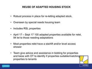 REUSE OF ADAPTED HOUSING STOCK
• Robust process in place for re-letting adapted stock,
• Overseen by special needs housing team
• Includes RSL properties
• April 17 – Sept 17 100 adapted properties available for relet,
94 let to those needing adaptations
• Most properties relet have a stairlift and/or level access
shower
• Team give advice and assistance in bidding for properties
and liaise with OT to identify if properties suitable/matching
properties to tenants
 