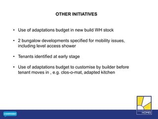 OTHER INITIATIVES
• Use of adaptations budget in new build WH stock
• 2 bungalow developments specified for mobility issues,
including level access shower
• Tenants identified at early stage
• Use of adaptations budget to customise by builder before
tenant moves in , e.g. clos-o-mat, adapted kitchen
 