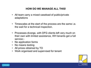 HOW DO WE MANAGE ALL THIS!
• All team carry a mixed caseload of public/private
adaptations
• Timescales at the start of the process are the same i.e.
the wait for a technical inspection.
• Processes diverge, with DFG clients left very much on
their own with limited assistance, WH tenants get a full
service:-
• No application forms
• No means testing
• All prices obtained by TO
• Work organised and supervised for tenant
 