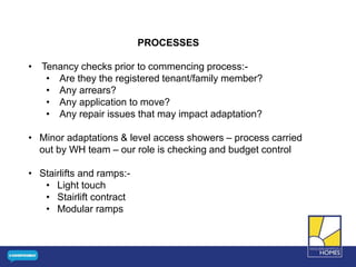PROCESSES
• Tenancy checks prior to commencing process:-
• Are they the registered tenant/family member?
• Any arrears?
• Any application to move?
• Any repair issues that may impact adaptation?
• Minor adaptations & level access showers – process carried
out by WH team – our role is checking and budget control
• Stairlifts and ramps:-
• Light touch
• Stairlift contract
• Modular ramps
 