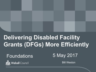 Delivering Disabled Facility
Grants (DFGs) More Efficiently
Foundations 5 May 2017
Bill Weston
 