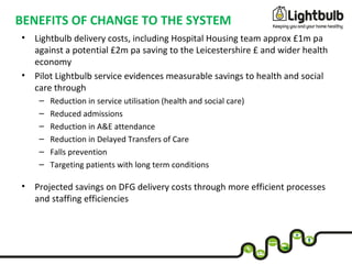 BENEFITS OF CHANGE TO THE SYSTEM
• Lightbulb delivery costs, including Hospital Housing team approx £1m pa
against a potential £2m pa saving to the Leicestershire £ and wider health
economy
• Pilot Lightbulb service evidences measurable savings to health and social
care through
– Reduction in service utilisation (health and social care)
– Reduced admissions
– Reduction in A&E attendance
– Reduction in Delayed Transfers of Care
– Falls prevention
– Targeting patients with long term conditions
• Projected savings on DFG delivery costs through more efficient processes
and staffing efficiencies
 