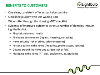 BENEFITS TO CUSTOMERS
• One clear, consistent offer across Leicestershire
• Simplified journey with less waiting time
• Wider offer through the Housing MOT checklist
• Evidence of improved outcomes across a number of domains through
Lightbulb pilot:
– Physical and mental health
– The home environment (repairs, hoarding, suitability)
– Home security (risk of crime, safety measures)
– Personal safety in the home (fire safety, phone access, lighting)
– Getting around the home and garden (risk of falls)
– Managing in the home (AT, aids, equipment, adaptations)
 