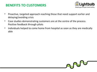 BENEFITS TO CUSTOMERS
• Proactive, targeted approach reaching those that need support earlier and
delaying/avoiding crisis
• Case studies demonstrating customers are at the centre of the process.
Positive feedback through pilots
• Individuals helped to come home from hospital as soon as they are medically
able
 