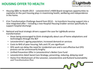 • Housing Offer to Health 2013 - Leicestershire’s HWB Board recognises opportunities to
capitalise on the part housing plays in maximising health, wellbeing and independence
in the home.
• £1m Transformation Challenge Award from DCLG - to transform housing support into a
new integrated offer – including a new Hospital Housing Enabler service specifically to
support hospital discharge
• National and local strategic drivers support the case for Lightbulb service
transformation
– Areas being encouraged to think strategically about use of home adaptations and
technologies through the BCF
– Leicestershire’s ageing population; increased demand on services
– Costs to NHS of poor housing, falls and LTC are significant
– DFG work can delay the need for residential care and is cost effective but DFG
process can be unnecessarily lengthy
– Unified Prevention Offer in Leicestershire’s Better Care Fund
– Leicestershire Adult Social Care Strategy; preventing, reducing, delaying need
– Home First Workstream of the Leicester, Leicestershire and Rutland Sustainability
and Transformation Plan
HOUSING OFFER TO HEALTH
 