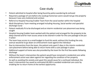 Case study
• Patient admitted to hospital after being found by police wandering & confused
• Required a package of care before she could go home but carers would not go into property
because it was very cluttered and unclean
• Referral to Hospital Housing Enabler Team from the social worker within the hospital
• Multi Disciplinary Team meeting arranged including Housing, Social worker and specialist
discharge nurse
• Patient medically fit to be discharged and an interim residential care placement was being
sought
• Hospital Housing Enabler team worked with the patient and arranged for the property to be
deep cleaned and for main access areas to be cleared in order for the care package to be put
in place
• The team have access to a small budget to fund this work; without this funding the only
avenue would be to go down an enforcement route against the individual
• Due to intervention from the team, the patient only spent 5 days in the interim residential
care placement before being able to return home with a care package in place
• Additional support at home was also provided by the team for the first few weeks following
discharge
• Without the team’s intervention the patient would have remained in residential care while
enforcement action was taken against her regarding the condition of her property
• As well as avoiding the anxiety and upset this would cause for a confused individual, the
team’s intervention has saved an estimated £8,500 in avoided residential care costs by
enabling her to return home at the earliest opportunity
 
