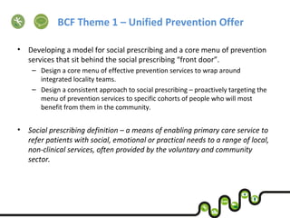 BCF Theme 1 – Unified Prevention Offer
• Developing a model for social prescribing and a core menu of prevention
services that sit behind the social prescribing “front door”.
– Design a core menu of effective prevention services to wrap around
integrated locality teams.
– Design a consistent approach to social prescribing – proactively targeting the
menu of prevention services to specific cohorts of people who will most
benefit from them in the community.
• Social prescribing definition – a means of enabling primary care service to
refer patients with social, emotional or practical needs to a range of local,
non-clinical services, often provided by the voluntary and community
sector.
 