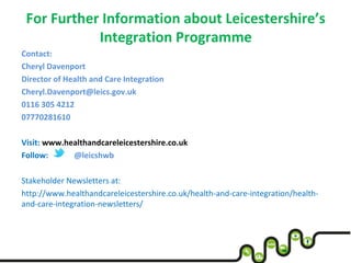 For Further Information about Leicestershire’s
Integration Programme
Contact:
Cheryl Davenport
Director of Health and Care Integration
Cheryl.Davenport@leics.gov.uk
0116 305 4212
07770281610
Visit: www.healthandcareleicestershire.co.uk
Follow: @leicshwb
Stakeholder Newsletters at:
http://www.healthandcareleicestershire.co.uk/health-and-care-integration/health-
and-care-integration-newsletters/
 