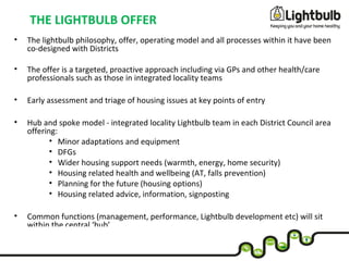 THE LIGHTBULB OFFER
• The lightbulb philosophy, offer, operating model and all processes within it have been
co-designed with Districts
• The offer is a targeted, proactive approach including via GPs and other health/care
professionals such as those in integrated locality teams
• Early assessment and triage of housing issues at key points of entry
• Hub and spoke model - integrated locality Lightbulb team in each District Council area
offering:
• Minor adaptations and equipment
• DFGs
• Wider housing support needs (warmth, energy, home security)
• Housing related health and wellbeing (AT, falls prevention)
• Planning for the future (housing options)
• Housing related advice, information, signposting
• Common functions (management, performance, Lightbulb development etc) will sit
within the central ‘hub’
 