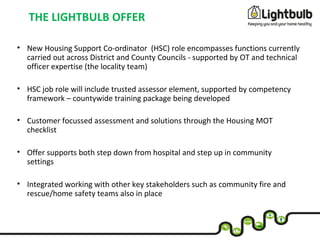 THE LIGHTBULB OFFER
• New Housing Support Co-ordinator (HSC) role encompasses functions currently
carried out across District and County Councils - supported by OT and technical
officer expertise (the locality team)
• HSC job role will include trusted assessor element, supported by competency
framework – countywide training package being developed
• Customer focussed assessment and solutions through the Housing MOT
checklist
• Offer supports both step down from hospital and step up in community
settings
• Integrated working with other key stakeholders such as community fire and
rescue/home safety teams also in place
 