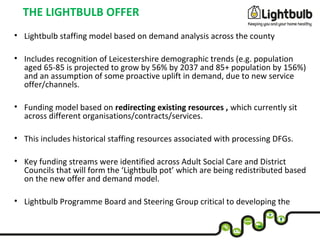 THE LIGHTBULB OFFER
• Lightbulb staffing model based on demand analysis across the county
• Includes recognition of Leicestershire demographic trends (e.g. population
aged 65-85 is projected to grow by 56% by 2037 and 85+ population by 156%)
and an assumption of some proactive uplift in demand, due to new service
offer/channels.
• Funding model based on redirecting existing resources , which currently sit
across different organisations/contracts/services.
• This includes historical staffing resources associated with processing DFGs.
• Key funding streams were identified across Adult Social Care and District
Councils that will form the ‘Lightbulb pot’ which are being redistributed based
on the new offer and demand model.
• Lightbulb Programme Board and Steering Group critical to developing the
model and funding approach across multiple partners
 