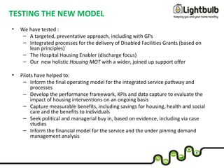 TESTING THE NEW MODEL
• We have tested :
– A targeted, preventative approach, including with GPs
– Integrated processes for the delivery of Disabled Facilities Grants (based on
lean principles)
– The Hospital Housing Enabler (discharge focus)
– Our new holistic Housing MOT with a wider, joined up support offer
• Pilots have helped to:
– Inform the final operating model for the integrated service pathway and
processes
– Develop the performance framework, KPIs and data capture to evaluate the
impact of housing interventions on an ongoing basis
– Capture measurable benefits, including savings for housing, health and social
care and the benefits to individuals
– Seek political and managerial buy in, based on evidence, including via case
studies
– Inform the financial model for the service and the under pinning demand
management analysis
 