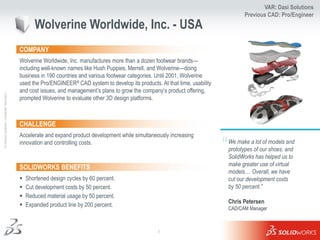 VAR: Dasi Solutions
                                                                                                                                                    Previous CAD: Pro/Engineer
                                                            Wolverine Worldwide, Inc. - USA
                                                     COMPANY
                                                     Wolverine Worldwide, Inc. manufactures more than a dozen footwear brands—
                                                     including well-known names like Hush Puppies, Merrell, and Wolverine—doing
                                                     business in 190 countries and various footwear categories. Until 2001, Wolverine
                                                     used the Pro/ENGINEER® CAD system to develop its products. At that time, usability
                                                     and cost issues, and management’s plans to grow the company’s product offering,
Ι © Dassault Systèmes Ι Confidential Information Ι




                                                     prompted Wolverine to evaluate other 3D design platforms.



                                                     CHALLENGE
                                                     Accelerate and expand product development while simultaneously increasing
                                                     innovation and controlling costs.
                                                                                                                                          “   We make a lot of models and
                                                                                                                                              prototypes of our shoes, and
                                                                                                                                              SolidWorks has helped us to
                                                                                                                                              make greater use of virtual
                                                     SOLIDWORKS BENEFITS
                                                                                                                                              models.... Overall, we have
                                                        Shortened design cycles by 60 percent.                                               cut our development costs
                                                        Cut development costs by 50 percent.                                                 by 50 percent.”
                                                        Reduced material usage by 50 percent.
                                                                                                                                              Chris Petersen
                                                        Expanded product line by 200 percent.
                                                                                                                                              CAD/CAM Manager



                                                                                                                1
 