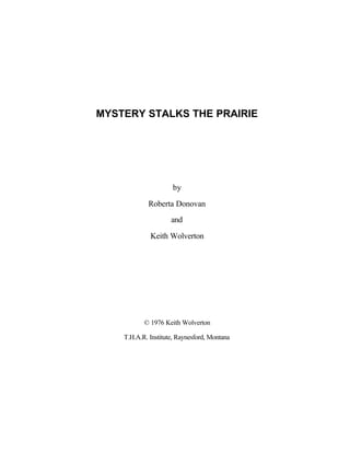MYSTERY STALKS THE PRAIRIE




                      by

             Roberta Donovan
                     and

             Keith Wolverton




           © 1976 Keith Wolverton

    T.H.A.R. Institute, Raynesford, Montana
 