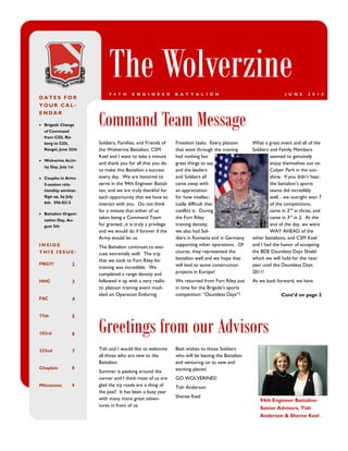 The Wolverzine
                           9 4 T H     E N G I N E E R        B A T T A L I O N                                   J U N E     2 0 1 0
DATES FOR
YOUR CAL-


                      Command Team Message
ENDAR

 Brigade Change
  of Command
  from COL Ris-
  berg to COL         Soldiers, Families, and Friends of      Freedom tasks. Every platoon        What a great event and all of the
  Rangel, June 25th   the Wolverine Battalion; CSM            that went through the training      Soldiers and Family Members
                      Keel and I want to take a minute        had nothing but                              seemed to genuinely
 Wolverine Activ-
                      and thank you for all that you do       great things to say                          enjoy themselves out on
  ity Day, July 1st
                      to make this Battalion a success        and the leaders                              Colyer Park in the sun-
 Couples in Arms     every day. We are honored to            and Soldiers all                             shine. If you didn’t hear,
  5-session rela-     serve in the 94th Engineer Battal-      came away with                               the battalion’s sports
  tionship seminar.   ion, and we are truly thankful for      an appreciation                              teams did incredibly
  Sign up, by July    each opportunity that we have to        for how intellec-                            well…we outright won 7
  6th. 596-0212       interact with you. Do not think         tually difficult that                        of the competitions,
                      for a minute that either of us          conflict is. During                          came in 2nd in three, and
 Battalion Organi-
  zation Day, Au-
                      takes being a Command Team              the Fort Riley                               came in 3rd in 2. At the
  gust 5th            for granted...it is truly a privilege   training density,                            end of the day, we were
                      and we would do if forever if the       we also had Sol-                             WAY AHEAD of the
                      Army would let us.                      diers in Romania and in Germany     other battalions, and CSM Keel
INSIDE                The Battalion continues to exe-         supporting other operations. Of     and I had the honor of accepting
THIS ISSUE:           cute extremely well. The trip           course, they represented the        the BDE Dauntless Days Shield
                      that we took to Fort Riley for          battalion well and we hope that     which we will hold for the next
FRG???            2                                           will lead to some construction      year until the Dauntless Days
                      training was incredible. We
                      completed a range density and           projects in Europe!                 2011!
HHC               3   followed it up with a very realis-      We returned from Fort Riley just    As we look forward, we have
                      tic platoon training event mod-         in time for the Brigade’s sports
                      eled on Operation Enduring              competition: “Dauntless Days”!                    Cont’d on page 2
FSC               4




                      Greetings from our Advisors
77th              5


103rd             6


232nd             7   Tish and I would like to welcome        Best wishes to those Soldiers
                      all those who are new to the            who will be leaving the Battalion
                      Battalion.                              and venturing on to new and
Chaplain          8                                           exciting places!
                      Summer is peeking around the
                      corner and I think most of us are       GO WOLVERINES!
Milestones        9   glad the icy roads are a thing of       Tish Anderson
                      the past! It has been a busy year
                      with many more great adven-             Sheree Keel
                                                                                                     94th Engineer Battalion
                      tures in front of us.
                                                                                                     Senior Advisors, Tish
                                                                                                     Anderson & Sheree Keel
 