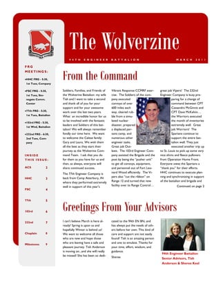 The Wolverzine
                            9 4 T H    E N G I N E E R      B A T T A L I O N                               M A R C H     2 0 1 1

FRG


                       From the Command
MEETINGS:

HHC FRG - 5:30,
 1st Tues, Company

FSC FRG - 5:30,       Soldiers, Families, and Friends of   Vibrant Response CCMRF exer-        great job Vipers! The 232nd
 1st Tues, Sto-        the Wolverine Battalion: my wife     cise. The Soldiers of the com-      Engineer Company is busy pre-
 negate Comm.          Tish and I want to take a second     pany executed                                paring for a change of
 Center                and thank all of you for your        convoys of over                              command between CPT
                       support and for your awesome         600 miles each                               Cassandra McGinnis and
77th FRG - 5:30,      work over the last two years.        way, cleared rub-                            CPT Dave McKelvin…
 1st Tues, Battalion   What an incredible honor for us      ble from a simu-                             the Warriors executed
                       to be involved with the fantastic    lated nuclear                                the month of inventories
103rd FRG - 5:30,
                       leaders and Soldiers of this bat-    disaster, prepared                           extremely well. Great
 1st Wed, Battalion
                       talion! We will always remember      a displaced per-                             job Warriors! The
232nd FRG - 6:30,     fondly our time here. We want        sons camp, and                               Spartans continue to
 2nd Tues, Com-        to welcome the Calese family:        numerous other                               support the entire bat-
 pany                  Gary and Laura. We wish them         engineer tasks.                              talion well. They just
                       all the best as they start their     Great job Out-                               executed another trip up
                       journey as the Wolverine Com-        laws. The 103rd Engineer Com-       to St. Louis to pick up some very
INSIDE                 mand Team. I ask that you do         pany assisted the Brigade and the   nice shirts and fleece pullovers
THIS ISSUE:            for them as you have for us and      post by being the “pusher unit”     from Operation Home Front.
                       then, as always, everyone will       to get all convoys, equipment,      Everyone owes the Spartans a
ACS               2    share continued success.             and personnel out of Fort Leo-      “thank you” for their efforts.
                       The 77th Engineer Company is         nard Wood efficiently. The Vi-      HHC continues to execute plan-
HHC                    back from Camp Atterbury, IN         pers also “cut the ribbon” on       ning and synchronizing in support
                  3
                       where they performed extremely       Range 12 and turned that new        of the battalion and brigade and
                       well in support of this year’s       facility over to Range Control…                 Continued on page 2
FSC               4




                       Greetings From Your Advisors
77th              5


103rd             6


232nd             7    I can't believe March is here al-    cated to the 94th EN BN, and
                       ready! Spring is upon us and         has always put the needs of oth-
                       hopefully Winter is behind us!       ers before her own. This kind of
Chaplain          8    We want to welcome all those         care and support are not easily
                       who are new and hope those           found! Tish is an amazing person
                       who are leaving have a safe and      and one to emulate. Thanks for
Milestones        9
                       pleasant journey. Tish Anderson      your time, effort, wisdom, and
                       is moving on...and she will really   guidance.
                                                                                                 94th Engineer Battalion
                       be missed! She has been so dedi-     Sheree                               Senior Advisors, Tish
                                                                                                 Anderson & Sheree Keel
 