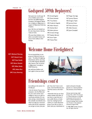 PAGE     10


                         Godspeed 509th Deployers!
                         Not quite two months ago 18         PFC Arnold Aguilar                    SGT Roger Herridge
                         of our Soldiers were trans-         PFC David Haubold                     SGT Jeremy Watson
                         ferred to the 509th Engineer
                         Company, 5th Engineer Battal-       PFC Troy Owens                        SSG Gregory Taylor
                         ion to deploy to Afghanistan in     SPC Frederick Hogrefe                 SPC Jerome Green
                         support of Operation Enduring       SPC Adam Hamann                       SGT Harry Simmons
                         Freedom.
                                                             SPC Andrew Burd                       SPC Allen Houston
                         June 16th the unit headed out
                         for year long mission clearing      SSG Adam Johnson                      SPC Jason Campbell
                         roads of mines.                     SPC Cristina Ortega
                         We pray these Soldiers com-         PVT Stephen Barnett
                         plete a successful mission and      PFC Scott Taylor
                         return home safely to their
                         Families.                           SPC Veasna Mean




                         Welcome Home Firefighters!
SGT Michael Fleming      As we say good-bye to one
                         group we welcome home an-
   SGT Daniel Lane
                         other. The 562nd Firefighting
     SGT Paul Smith      Detachment will be returning
                         to the 94th Engineer Battalion
   SPC Brian Hessler     after almost a year of service
                         in Afghanistan, ironically at
    SPC Mike Stoke       FOB Wolverine.
     SPC Adam Rex        Job well done Soldiers and
                         we’re glad to have you back!
  SPC Cory Henning




                         Friendships cont’d
                         love talking to the owner of a      ple. If you don’t have a com-         easel to the park, the play-
                         friendly pet.                       puter, most local libraries pro-      ground, or a nature preserve
                         • Use the Internet. If you have a   vide free access to the Inter-        that attracts a lot of visitors.
                         computer, visit the Web sites       net.
                         for your town and for local         • Remember that you can share         Written with the help of Jeff
                                                                                                   Krause, M.S., L.M.F.T. Mr. Krause
                         colleges to stay up to date on      solitary activities with others. If
                                                                                                   is a clinical supervisor at Ceridian
                         community activities. Or con-       you love to read, find out if
                                                                                                   Corporation and has over 20
                         sider joining a networking site     your public library or book-          years of clinical experience in a
                         like LinkedIn www.linkedin.com),    store has readings by local           variety of settings, which includes
                         which can help you reconnect        authors or a book discussion          over 10 years in the employee
                         online with former acquaintan-      group. If you like to draw or         assistance program field.
                         ces and get to know new peo-        paint, take your sketchbook or        © 1998, 2008 Ceridian Corpora-
                                                                                                   tion. All rights reserved.

            THE     WOLVERZINE
 