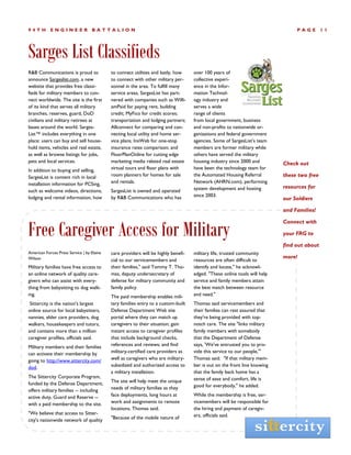 94TH        ENGINEER               BATTALION                                                                                    PAGE        11




Sarges List Classifieds
R&B Communications is proud to              to connect utilities and lastly, how    over 100 years of
announce Sargeslist.com, a new              to connect with other military per-     collective experi-
website that provides free classi-          sonnel in the area. To fulfill many     ence in the Infor-
fieds for military members to con-          service areas, SargesList has part-     mation Technol-
nect worldwide. The site is the first       nered with companies such as Willi-     ogy industry and
of its kind that serves all military        amPaid for paying rent, building        serves a wide
branches, reserves, guard, DoD              credit; MyFico for credit scores;       range of clients
civilians and military retirees at          transportation and lodging partners;    from local government, business
bases around the world. Sarges-             Allconnect for comparing and con-       and non-profits to nationwide or-
List™ includes everything in one            necting local utility and home ser-     ganizations and federal government
place: users can buy and sell house-        vice plans; InsWeb for one-stop         agencies. Some of SargesList’s team
hold items, vehicles and real estate,       insurance rates comparison; and         members are former military while
as well as browse listings for jobs,        FloorPlanOnline for cutting edge        others have served the military
pets and local services.                    marketing media related real estate     housing industry since 2000 and        Check out
In addition to buying and selling,          virtual tours and floor plans with      have been the technology team for
SargesList is content rich in local         room planners for homes for sale        the Automated Housing Referral         these two free
installation information for PCSing,        and rentals.                            Network (AHRN.com), performing
                                                                                    system development and hosting         resources for
such as welcome videos, directions,         SargesList is owned and operated
lodging and rental information, how         by R&B Communications who has           since 2003.
                                                                                                                           our Soldiers

                                                                                                                           and Families!



Free Caregiver Access for Military
                                                                                                                           Connect with

                                                                                                                           your FRG to

                                                                                                                           find out about
American Forces Press Service | by Elaine   care providers will be highly benefi-   military life, trusted community
Wilson                                                                                                                     more!
                                            cial to our servicemembers and          resources are often difficult to
Military families have free access to       their families," said Tommy T. Tho-     identify and locate," he acknowl-
an online network of quality care-          mas, deputy undersecretary of           edged. "These online tools will help
givers who can assist with every-           defense for military community and      service and family members attain
thing from babysitting to dog walk-         family policy.                          the best match between resource
ing.                                        The paid membership enables mili-       and need."
 Sittercity is the nation's largest         tary families entry to a custom-built   Thomas said servicemembers and
online source for local babysitters,        Defense Department Web site             their families can rest assured that
nannies, elder care providers, dog          portal where they can match up          they're being provided with top-
walkers, housekeepers and tutors,           caregivers to their situation; gain     notch care. The site "links military
and contains more than a million            instant access to caregiver profiles    family members with somebody
caregiver profiles, officials said.         that include background checks,         that the Department of Defense
Military members and their families         references and reviews; and find        says, 'We've entrusted you to pro-
can activate their membership by            military-certified care providers as    vide this service to our people,'"
going to http://www.sittercity.com/         well as caregivers who are military-    Thomas said. "If that military mem-
dod.                                        subsidized and authorized access to     ber is out on the front line knowing
                                            a military installation.                that the family back home has a
The Sittercity Corporate Program,                                                   sense of ease and comfort, life is
funded by the Defense Department,           The site will help meet the unique
                                            needs of military families as they      good for everybody," he added.
offers military families -- including
active duty, Guard and Reserve --           face deployments, long hours at         While the membership is free, ser-
with a paid membership to the site.         work and assignments to remote          vicemembers will be responsible for
                                            locations, Thomas said.                 the hiring and payment of caregiv-
"We believe that access to Sitter-                                                  ers, officials said.
city's nationwide network of quality        "Because of the mobile nature of
 