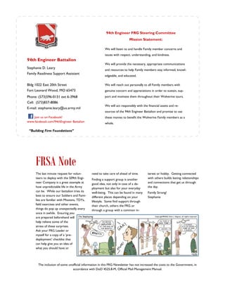 94th Engineer FRG Steering Committee
                                                                          Mission Statement:

                                                        We will listen to and handle Family member concerns and
                                                        issues with respect, understanding, and kindness.
94th Engineer Battalion
                                                        We will provide the necessary, appropriate communications
Stephanie D. Leary
                                                        and resources to help Family members stay informed, knowl-
Family Readiness Support Assistant
                                                        edgeable, and educated.

Bldg 1022 East 20th Street                              We will reach out personally to all Family members with
Fort Leonard Wood, MO 65473                             genuine concern and appreciations in order to sustain, sup-
Phone: (573)596-0131 ext 6-3968                         port and motivate them throughout their Wolverine tours.
Cell: (573)837-8086
                                                        We will act responsibly with the financial assets and re-
E-mail: stephanie.leary@us.army.mil
                                                        sources of the 94th Engineer Battalion and promise to use
    Join us on Facebook!                                these monies to benefit the Wolverine Family members as a
www.facebook.com/94thEngineer Battalion                 whole.

 “Building Firm Foundations”




     FRSA Note
     The last minute request for volun-       need to take care of ahead of time.        terest or hobby. Getting connected
     teers to deploy with the 509th Engi-     Finding a support group is another         with others builds lasting relationships
     neer Company is a great example at       good idea, not only in case of a de-       and connections that get us through
     how unpredictable life in the Army       ployment but also for your everyday        the day.
     can be. While our battalion tries its    well-being. This can be found in many      Family Strong!
     best to ensure our Soldiers and Fami-    different places depending on your         Stephanie
     lies are familiar with Missions, TDYs,   lifestyle. Some find support through
     field exercises and other events,        their church, others the FRG or
     things do pop up unexpectedly every      through a group with a common in-
     once in awhile. Ensuring you
     are prepared beforehand will
     help relieve some of the
     stress of these surprises.
     Ask your FRG Leader or
     myself for a copy of a ’pre-
     deployment’ checklist that
     can help give you an idea of
     what you should have or




       The inclusion of some unofficial information in this FRG Newsletter has not increased the costs to the Government, in
                                accordance with DoD 4525.8-M, Official Mail Management Manual.
 