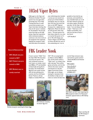 PAGE        6


                                        103rd Viper Bytes
                                        Hello again to the Viper and       even while being short handed.        grateful to have had this op-
                                        Wolverine Families! This past      I cannot put into words how           portunity, and would like to
                                        quarter has once again been        proud I am of these Soldiers          say a heartfelt thank you to all
                                        extremely busy. From Field         and NCOs; they are truly the          the Viper family for giving me
                                        Training Exercises to small        best! We have sent some Sol-          such great support during the
                                        construction projects, your        diers to the 509th Engineer           past year. As the Viper creed
                                        Vipers have been showing why       Company for a deployment to           states: “I am and always will be
                                        they are the “go to” company       Afghanistan. Please be safe and       a Viper.” Thank you to the
                                        for the battalion! The line pla-   we will see them when they            Soldiers and families, and I
                                        toons have kept up the high        return. This past quarter has         wish you the best of luck in
                                        tempo of garrison operations       been bitter sweet for me, since       the future!
                                        while maintenance platoon          it is my last full quarter as Vi-     ~CPT Bradford
                                        continues to do more work on       per 6. We will change com-
                                        the equipment than expected,       mand in August, and CPT Den-
                                        keeping the company’s readi-       nis Hines will take the reins of
                                        ness level above the standard,     this outstanding unit. I am so





    News & Noteworthy!


     SPC Ghadi was pro-
                                        FRG Leader Nook
                                        A warm summer “Hello” from         232nd. We are preparing for           can be! Hope everyone stays
     moted to SGT                       the Viper FRG! We have been        our Back to School BBQ in             cool and has a great summer!
                                        very busy this quarter. We         July, and the theme will be a         ~Nyree Bradford and Amanda
    SGT Pelech was pro-                have conducted numerous            “Viper Luau!”, to include a luau      Almeida
                                        fund raisers, to include: motor-   style roast pig. There will be        FRG Leaders
     moted to SSG                       pool BBQs, a PT test breakfast     games and prizes, and the kids
                                        and food sales during Daunt-       will love the water activities        Nyree Bradford
                                        less Days. Our family Easter       and shaved ice at the Sto-            (573)528-0575
    SPC Rickett was re-
                                        Egg Hunt was a great success       negate Community Center.              Amanda Almeida
     cently married                     with the face painting and a       Once again, we are always             (239)826-4419
                                        surprise visit from the Easter     looking for volunteers from
                                        Bunny! Thanks to all that          the families to help out and
                                        helped, to include HHC and         make our events the best they




                                                                                                               SSG Pelech and SGT Lake inspecting the
                                                                                                               BBQ equipment before the Motorpool
                                                                                                               fundraiser (special thanks to SPC Bishop
                                                                                                               too!)


                                                      SPC Robinson enjoying
                                                      the Easter Egg hunt

Families having fun searching for Easter Eggs


                  THE       WOLVERZINE                                                                                                Vipers standing tall
                                                                                                                                      for BN Change of
                                                                                                                                      Command
 