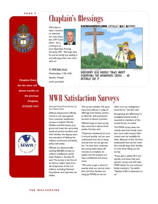 PAGE     8


                         Chaplain’s Blessings
                         We’d like to
                         take a moment
                         to welcome
                         our new Chap-
                         lain, CPT Chad
                         Davis. He is
                         coming to us
                         from Aberdeen Proving
                         Grounds, MD. We hope that
                         he and his family are settling in
                         and will enjoy their tour here
                         with us!


                         4th MEB Bible Study
                         Wednesdays 1130-1230
                         Specker Chapel
 Chaplain Davis
                         Lunch provided
has the same cell

 phone number as

      the previous

        Chaplain,        MWR Satisfaction Surveys
   (573)433-1672         American Forces Press Service | by   The survey includes 135 ques-     tailor it to our multigenera-
                         Terri Moon Cronk                     tions that address a range of     tional force,” Gordon said.
                         Defense Department officials         offerings from fitness centers    Recognizing the differences in
                         intend to use input gained           to libraries, and automotive      multigenerational needs is
                         from customer satisfaction           services to leisure activities.   essential to members of the
                         surveys to bolster Morale,           Officials hope to have survey     armed forces, he noted.
                         Welfare and Recreation pro-          data returned in about three
                         grams and meet the up-to-date                                          The MWR survey does not
                                                              weeks, Gordon said.               include data from family mem-
                         needs of service members and
                         their families, the deputy assis-    “If [service members] can turn    bers since valid contact infor-
                         tant secretary of defense for        it around quickly, we can soon    mation was not available for
                         military community and family        understand how we’re doing        them. Because of this, Gordon
                         policy said today.                   and see how we can get bet-       emphasized that service mem-
                                                              ter,” he said. Sent randomly,     bers should keep their families
                         Officials are electronically         the survey takes about 20         in mind when filling out the
                         sending 600,000 surveys to           minutes to complete, he           survey.
                         military installations world-        added, and the answers are
                         wide, Robert L. Gordon III                                             “If you get it, please fill it out
                                                              kept confidential and anony-      quickly, and know that your
                         said. The survey is the first of     mous.
                         its kind to collect input from                                         opinion counts and will make
                         all components of the U.S.           “We want to get a sense of        MWR better for you and your
                         military, including National         exactly what our service mem-     family members,” he added.
                         Guardsmen and reservists, he         bers and their families are       “Quality of life is important to
                         added.                               using [at MWR] so we can          us.”




          THE       WOLVERZINE
 
