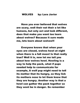 WOLVES

by: Lara Javier

Have you ever believed that wolves
are scary, well their not their a lot like
humans, but only act and look different,
does that make you want too learn
about wolves? Because it sure made
me, lets learn about wolves!!!
Everyone knows that when your
eyes are closed, wolves howl at night
when there is a full moon! Is that really
true? Well it is, now let me tell you
about how wolves howl. Howling is a
way to help the pack, what if pups
needed help to communicate for
example, A wolf pup might need to tell
its mother that its hungry, so they lick
its mothers nose to let them know that
they are hungry. Another way is that a
howl can gather the pack together so
they wont be in danger. So remember

 