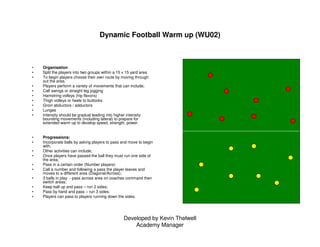 Developed by Kevin Thelwell
Academy Manager
Dynamic Football Warm up (WU02)
• Organisation
• Split the players into two gr...