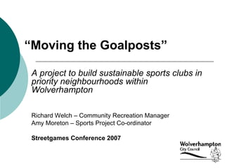 “ Moving the Goalposts” A project to build sustainable sports clubs in priority neighbourhoods within Wolverhampton  Richard Welch – Community Recreation Manager Amy Moreton – Sports Project Co-ordinator Streetgames Conference 2007 