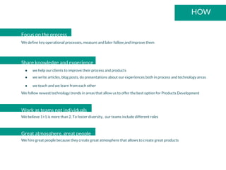 HOW
Focus on the process
We define key operational processes, measure and later follow and improve them
Share knowledge and experience
● we help our clients to improve their process and products
● we write articles, blog posts, do presentations about our experiences both in process and technology areas
● we teach and we learn from each other
We follow newest technology trends in areas that allow us to offer the best option for Products Development
Work as teams not individuals
We believe 1+1 is more than 2. To foster diversity, our teams include different roles
Great atmosphere, great people
We hire great people because they create great atmosphere that allows to create great products
 