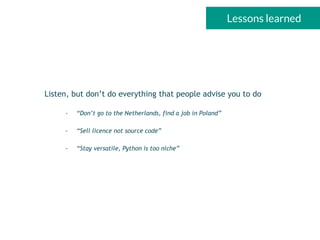 Lessons learned
Listen, but don’t do everything that people advise you to do
- “Don’t go to the Netherlands, find a job in Poland”
- “Sell licence not source code”
- “Stay versatile, Python is too niche”
 