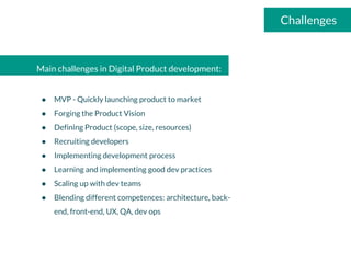 Main challenges in Digital Product development:
● MVP - Quickly launching product to market
● Forging the Product Vision
● Defining Product (scope, size, resources)
● Recruiting developers
● Implementing development process
● Learning and implementing good dev practices
● Scaling up with dev teams
● Blending different competences: architecture, back-
end, front-end, UX, QA, dev ops
Challenges
 