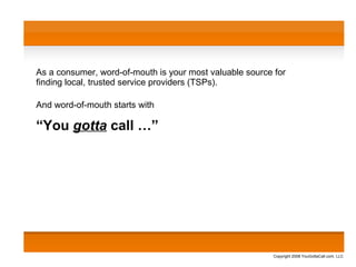 As a consumer, word-of-mouth is your most valuable source for  finding local, trusted service providers (TSPs). And word-of-mouth starts with “ You  gotta  call …” Copyright 2008 YouGottaCall.com, LLC 