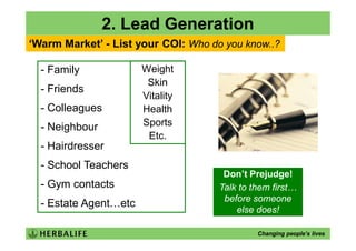 2. Lead Generation
‘Warm Market’ - List your COI: Who do you know..?

  - Family             Weight
                        Skin
  - Friends
                       Vitality
  - Colleagues         Health
  - Neighbour          Sports
                        Etc.
  - Hairdresser
  - School Teachers
                                      Don’t Prejudge!
  - Gym contacts                     Talk to them first…
                                      before someone
  - Estate Agent…etc
                                         else does!

                                              Changing people’s lives
 