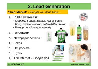 2. Lead Generation
‘Cold Market’ - People you don’t know…
1.   Public awareness:
     - Clothing, Button, Shaker, Water Bottle,
     - Carry business cards, before/after photos
     - Keep product samples handy

2.   Car Adverts
3.   Newspaper Adverts
4.   Faxes
5.   Hot pockets
6.   Flyers
7.   The Internet – Google ads
                                                   Changing people’s lives
 