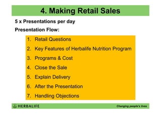 4. Making Retail Sales
5 x Presentations per day
Presentation Flow:
     1. Retail Questions
     2. Key Features of Herbalife Nutrition Program
     3. Programs & Cost
     4. Close the Sale
     5. Explain Delivery
     6. After the Presentation
     7. Handling Objections
                                            Changing people’s lives
 