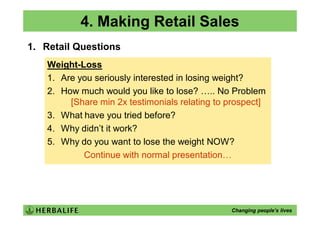 4. Making Retail Sales
1. Retail Questions
    Weight-Loss
    1. Are you seriously interested in losing weight?
    2. How much would you like to lose? ….. No Problem
         [Share min 2x testimonials relating to prospect]
    3. What have you tried before?
    4. Why didn’t it work?
    5. Why do you want to lose the weight NOW?
            Continue with normal presentation…




                                                Changing people’s lives
 