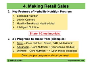 4. Making Retail Sales
2. Key Features of Herbalife Nutrition Program
   1.   Balanced Nutrition
   2.   Low in Calories
   3.   Healthy Breakfast / Healthy Meal
   4.   Intelligent Nutrition

                  Share 1-2 testimonials
3. 3 x Programs to chose from (examples)
   1. Basic – Core Nutrition: Shake, F&H, Multivitamin
   2. Advanced – Core Nutrition + (your choice product)
   3. Ultimate – Core Nutrition + + (your choice products)
           Give cost per program and cost per meal
                                                 Changing people’s lives
 