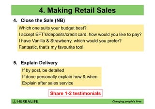 4. Making Retail Sales
4. Close the Sale (NB)
  Which one suits your budget best?
  I accept EFT’s/deposits/credit card, how would you like to pay?
  I have Vanilla & Strawberry, which would you prefer?
  Fantastic, that’s my favourite too!


5. Explain Delivery
   If by post, be detailed
   If done personally explain how & when
   Explain after sales service

                  Share 1-2 testimonials
                                                 Changing people’s lives
 