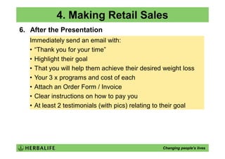 4. Making Retail Sales
6. After the Presentation
   Immediately send an email with:
   • “Thank you for your time”
   • Highlight their goal
   • That you will help them achieve their desired weight loss
   • Your 3 x programs and cost of each
   • Attach an Order Form / Invoice
   • Clear instructions on how to pay you
   • At least 2 testimonials (with pics) relating to their goal




                                                   Changing people’s lives
 