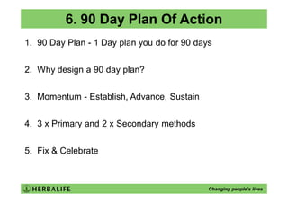 6. 90 Day Plan Of Action
1. 90 Day Plan - 1 Day plan you do for 90 days


2. Why design a 90 day plan?


3. Momentum - Establish, Advance, Sustain


4. 3 x Primary and 2 x Secondary methods


5. Fix & Celebrate



                                             Changing people’s lives
 