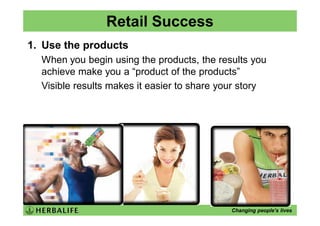 Retail Success
1. Use the products
  When you begin using the products, the results you
  achieve make you a “product of the products”
  Visible results makes it easier to share your story




                                             Changing people’s lives
 