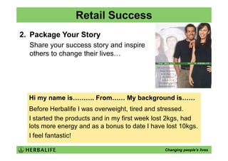 Retail Success
2. Package Your Story
  Share your success story and inspire
  others to change their lives…




  Hi my name is………. From…… My background is……
  Before Herbalife I was overweight, tired and stressed.
  I started the products and in my first week lost 2kgs, had
  lots more energy and as a bonus to date I have lost 10kgs.
  I feel fantastic!

                                                Changing people’s lives
 