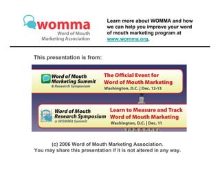 Learn more about WOMMA and how
                               we can help you improve your word
                               of mouth marketing program at
                               www.womma.org.


This presentation is from:




      (c) 2006 Word of Mouth Marketing Association.
You may share this presentation if it is not altered in any way.