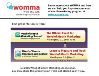 Learn more about WOMMA and how
                               we can help you improve your word
                               of mouth marketing program at
                               www.womma.org.


This presentation is from:




      (c) 2006 Word of Mouth Marketing Association.
You may share this presentation if it is not altered in any way.